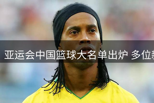 亚运会中国篮球大名单出炉 多位新星入选杨瀚森意外落选