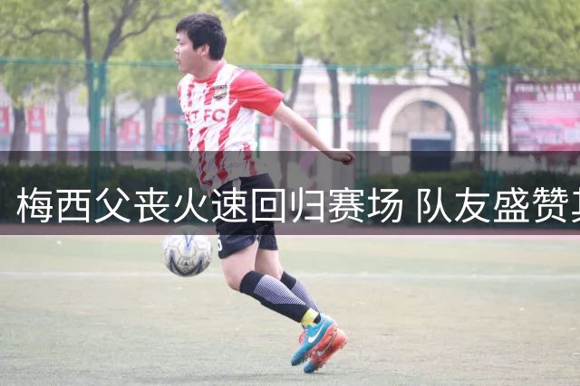 梅西父丧火速回归赛场 队友盛赞其非凡职业素养