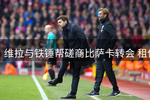 维拉与铁锤帮磋商比萨卡转会 租借+买断方案浮出水面