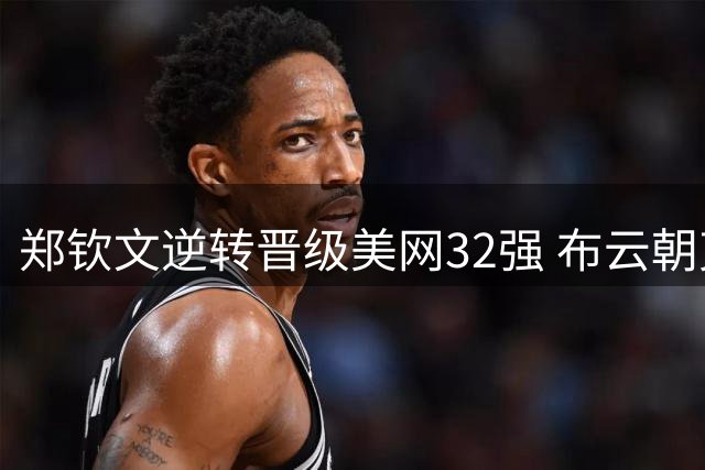 郑钦文逆转晋级美网32强 布云朝克特遗憾止步