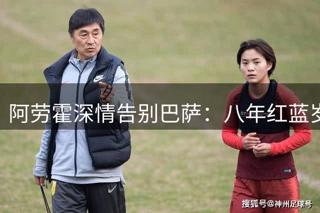 阿劳霍深情告别巴萨：八年红蓝岁月永难忘，感恩球迷踏上新征程